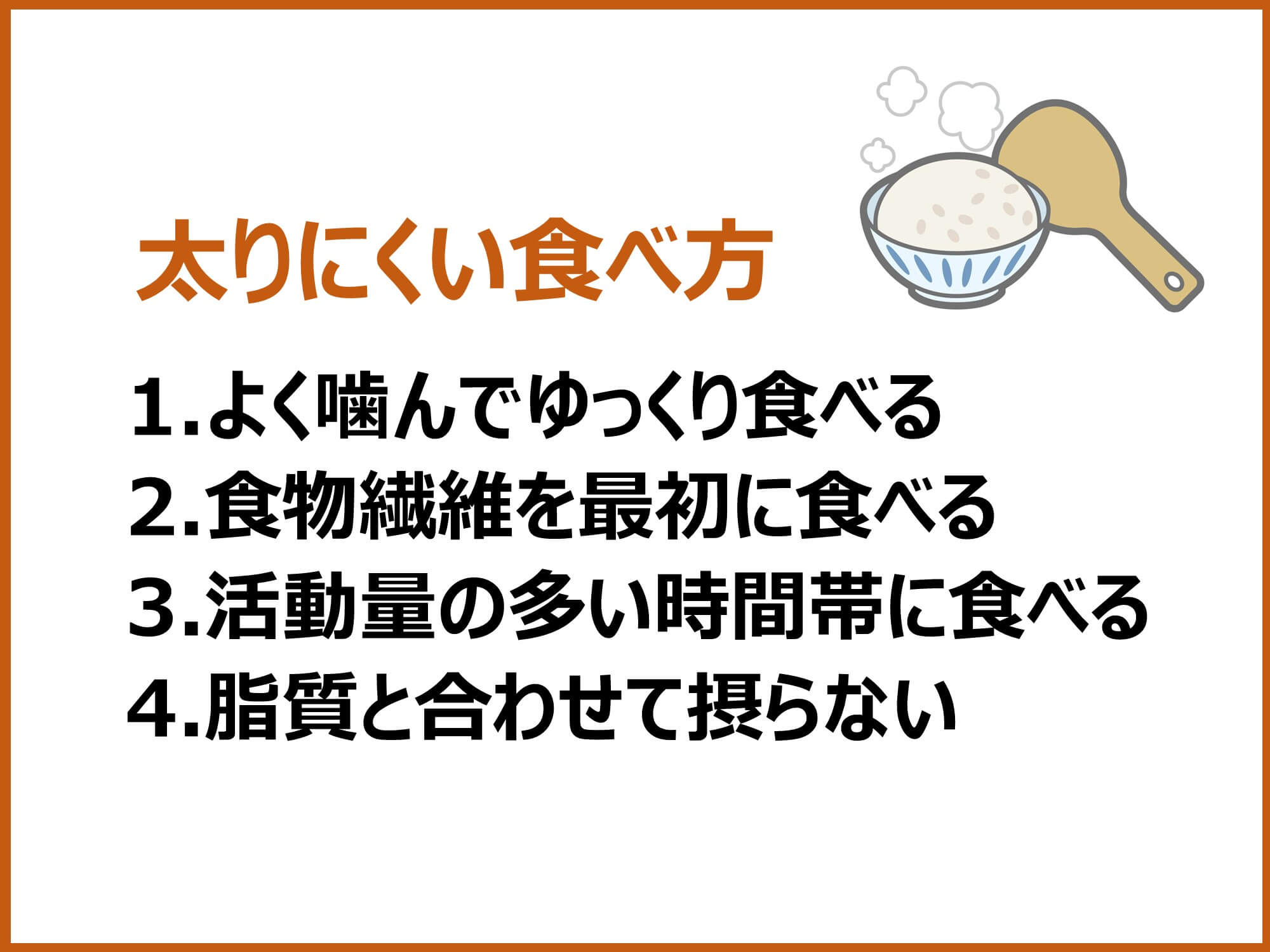 太りにくい食べ方1.よく噛んでゆっくり食べる 2.食物繊維を最初に食べる 3.活動量の多い時間帯に食べる 4.脂質と合わせて摂らない